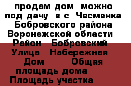продам дом (можно под дачу) в с. Чесменка Бобровского района Воронежской области › Район ­ Бобровский › Улица ­ Набережная › Дом ­ 10 › Общая площадь дома ­ 72 › Площадь участка ­ 35 › Цена ­ 585 000 - Все города Недвижимость » Дома, коттеджи, дачи продажа   . Пензенская обл.,Мокшанский р-н